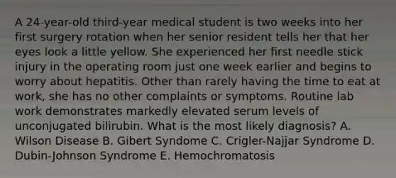 A 24-year-old third-year medical student is two weeks into her first surgery rotation when her senior resident tells her that her eyes look a little yellow. She experienced her first needle stick injury in the operating room just one week earlier and begins to worry about hepatitis. Other than rarely having the time to eat at work, she has no other complaints or symptoms. Routine lab work demonstrates markedly elevated serum levels of unconjugated bilirubin. What is the most likely diagnosis? A. Wilson Disease B. Gibert Syndome C. Crigler-Najjar Syndrome D. Dubin-Johnson Syndrome E. Hemochromatosis