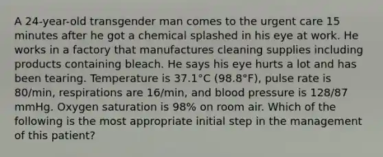 A 24-year-old transgender man comes to the urgent care 15 minutes after he got a chemical splashed in his eye at work. He works in a factory that manufactures cleaning supplies including products containing bleach. He says his eye hurts a lot and has been tearing. Temperature is 37.1°C (98.8°F), pulse rate is 80/min, respirations are 16/min, and blood pressure is 128/87 mmHg. Oxygen saturation is 98% on room air. Which of the following is the most appropriate initial step in the management of this patient?