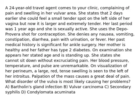 A 24-year-old travel agent comes to your clinic, complaining of pain and swelling in her vulvar area. She states that 2 days earlier she could feel a small tender spot on the left side of her vagina but now it is larger and extremely tender. Her last period was 1 year ago and she is sexually active. She uses the Depo-Provera shot for contraception. She denies any nausea, vomiting, constipation, diarrhea, pain with urination, or fever. Her past medical history is significant for ankle surgery. Her mother is healthy and her father has type 2 diabetes. On examination she appears her stated age and is standing up. She states she cannot sit down without excruciating pain. Her blood pressure, temperature, and pulse are unremarkable. On visualization of her perineum, a large, red, tense swelling is seen to the left of her introitus. Palpation of the mass causes a great deal of pain. What disorder of the vulva is most likely causing her problems? A) Bartholin's gland infection B) Vulvar carcinoma C) Secondary syphilis D) Condylomata acuminata