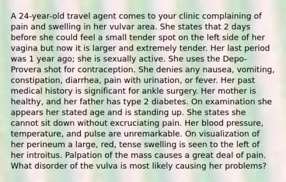 A 24-year-old travel agent comes to your clinic complaining of pain and swelling in her vulvar area. She states that 2 days before she could feel a small tender spot on the left side of her vagina but now it is larger and extremely tender. Her last period was 1 year ago; she is sexually active. She uses the Depo-Provera shot for contraception. She denies any nausea, vomiting, constipation, diarrhea, pain with urination, or fever. Her past medical history is significant for ankle surgery. Her mother is healthy, and her father has type 2 diabetes. On examination she appears her stated age and is standing up. She states she cannot sit down without excruciating pain. Her blood pressure, temperature, and pulse are unremarkable. On visualization of her perineum a large, red, tense swelling is seen to the left of her introitus. Palpation of the mass causes a great deal of pain. What disorder of the vulva is most likely causing her problems?