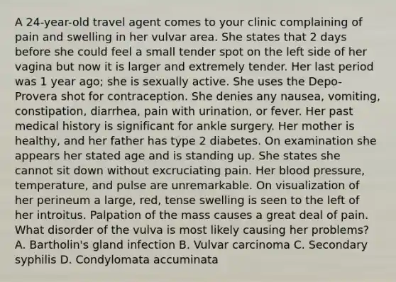 A 24-year-old travel agent comes to your clinic complaining of pain and swelling in her vulvar area. She states that 2 days before she could feel a small tender spot on the left side of her vagina but now it is larger and extremely tender. Her last period was 1 year ago; she is sexually active. She uses the Depo-Provera shot for contraception. She denies any nausea, vomiting, constipation, diarrhea, pain with urination, or fever. Her past medical history is significant for ankle surgery. Her mother is healthy, and her father has type 2 diabetes. On examination she appears her stated age and is standing up. She states she cannot sit down without excruciating pain. Her blood pressure, temperature, and pulse are unremarkable. On visualization of her perineum a large, red, tense swelling is seen to the left of her introitus. Palpation of the mass causes a great deal of pain. What disorder of the vulva is most likely causing her problems? A. Bartholin's gland infection B. Vulvar carcinoma C. Secondary syphilis D. Condylomata accuminata