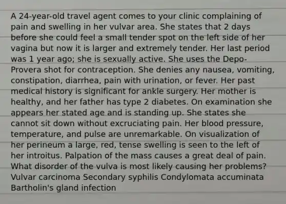 A 24-year-old travel agent comes to your clinic complaining of pain and swelling in her vulvar area. She states that 2 days before she could feel a small tender spot on the left side of her vagina but now it is larger and extremely tender. Her last period was 1 year ago; she is sexually active. She uses the Depo-Provera shot for contraception. She denies any nausea, vomiting, constipation, diarrhea, pain with urination, or fever. Her past medical history is significant for ankle surgery. Her mother is healthy, and her father has type 2 diabetes. On examination she appears her stated age and is standing up. She states she cannot sit down without excruciating pain. Her blood pressure, temperature, and pulse are unremarkable. On visualization of her perineum a large, red, tense swelling is seen to the left of her introitus. Palpation of the mass causes a great deal of pain. What disorder of the vulva is most likely causing her problems? Vulvar carcinoma Secondary syphilis Condylomata accuminata Bartholin's gland infection