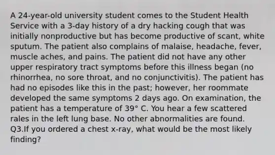 A 24-year-old university student comes to the Student Health Service with a 3-day history of a dry hacking cough that was initially nonproductive but has become productive of scant, white sputum. The patient also complains of malaise, headache, fever, muscle aches, and pains. The patient did not have any other upper respiratory tract symptoms before this illness began (no rhinorrhea, no sore throat, and no conjunctivitis). The patient has had no episodes like this in the past; however, her roommate developed the same symptoms 2 days ago. On examination, the patient has a temperature of 39° C. You hear a few scattered rales in the left lung base. No other abnormalities are found. Q3.If you ordered a chest x-ray, what would be the most likely finding?