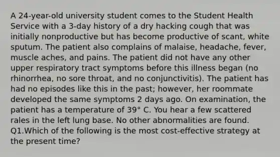 A 24-year-old university student comes to the Student Health Service with a 3-day history of a dry hacking cough that was initially nonproductive but has become productive of scant, white sputum. The patient also complains of malaise, headache, fever, muscle aches, and pains. The patient did not have any other upper respiratory tract symptoms before this illness began (no rhinorrhea, no sore throat, and no conjunctivitis). The patient has had no episodes like this in the past; however, her roommate developed the same symptoms 2 days ago. On examination, the patient has a temperature of 39° C. You hear a few scattered rales in the left lung base. No other abnormalities are found. Q1.Which of the following is the most cost-effective strategy at the present time?