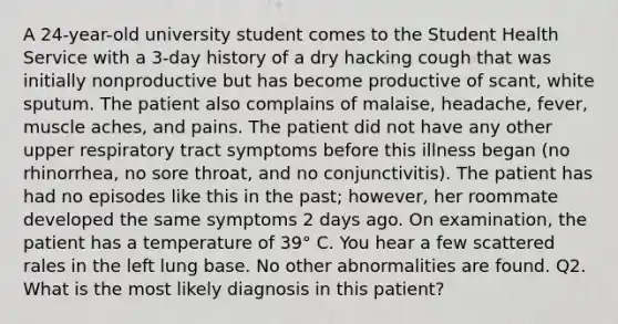 A 24-year-old university student comes to the Student Health Service with a 3-day history of a dry hacking cough that was initially nonproductive but has become productive of scant, white sputum. The patient also complains of malaise, headache, fever, muscle aches, and pains. The patient did not have any other upper respiratory tract symptoms before this illness began (no rhinorrhea, no sore throat, and no conjunctivitis). The patient has had no episodes like this in the past; however, her roommate developed the same symptoms 2 days ago. On examination, the patient has a temperature of 39° C. You hear a few scattered rales in the left lung base. No other abnormalities are found. Q2. What is the most likely diagnosis in this patient?