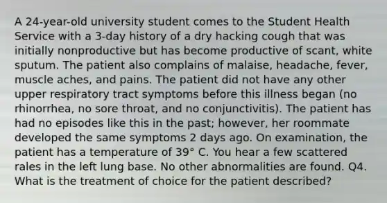 A 24-year-old university student comes to the Student Health Service with a 3-day history of a dry hacking cough that was initially nonproductive but has become productive of scant, white sputum. The patient also complains of malaise, headache, fever, muscle aches, and pains. The patient did not have any other upper respiratory tract symptoms before this illness began (no rhinorrhea, no sore throat, and no conjunctivitis). The patient has had no episodes like this in the past; however, her roommate developed the same symptoms 2 days ago. On examination, the patient has a temperature of 39° C. You hear a few scattered rales in the left lung base. No other abnormalities are found. Q4. What is the treatment of choice for the patient described?