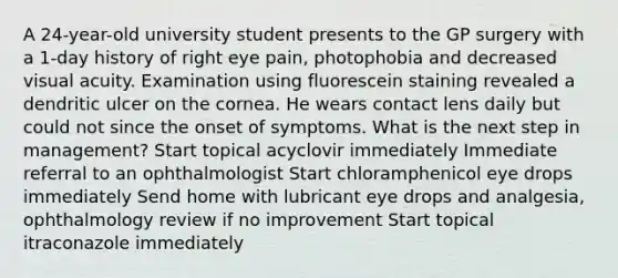 A 24-year-old university student presents to the GP surgery with a 1-day history of right eye pain, photophobia and decreased visual acuity. Examination using fluorescein staining revealed a dendritic ulcer on the cornea. He wears contact lens daily but could not since the onset of symptoms. What is the next step in management? Start topical acyclovir immediately Immediate referral to an ophthalmologist Start chloramphenicol eye drops immediately Send home with lubricant eye drops and analgesia, ophthalmology review if no improvement Start topical itraconazole immediately