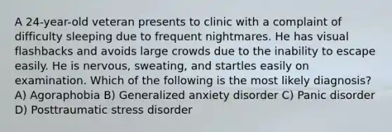 A 24-year-old veteran presents to clinic with a complaint of difficulty sleeping due to frequent nightmares. He has visual flashbacks and avoids large crowds due to the inability to escape easily. He is nervous, sweating, and startles easily on examination. Which of the following is the most likely diagnosis? A) Agoraphobia B) Generalized anxiety disorder C) Panic disorder D) Posttraumatic stress disorder