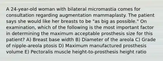 A 24-year-old woman with bilateral micromastia comes for consultation regarding augmentation mammaplasty. The patient says she would like her breasts to be "as big as possible." On examination, which of the following is the most important factor in determining the maximum acceptable prosthesis size for this patient? A) Breast base width B) Diameter of the areola C) Grade of nipple-areola ptosis D) Maximum manufactured prosthesis volume E) Pectoralis muscle height-to-prosthesis height ratio