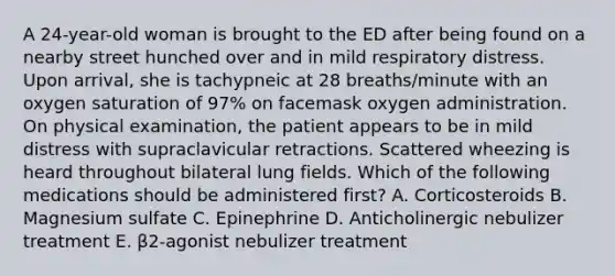 A 24-year-old woman is brought to the ED after being found on a nearby street hunched over and in mild respiratory distress. Upon arrival, she is tachypneic at 28 breaths/minute with an oxygen saturation of 97% on facemask oxygen administration. On physical examination, the patient appears to be in mild distress with supraclavicular retractions. Scattered wheezing is heard throughout bilateral lung fields. Which of the following medications should be administered first? A. Corticosteroids B. Magnesium sulfate C. Epinephrine D. Anticholinergic nebulizer treatment E. β2-agonist nebulizer treatment