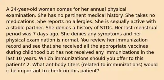 A 24-year-old woman comes for her annual physical examination. She has no pertinent medical history. She takes no medications. She reports no allergies. She is sexually active with a stable partner. She denies a history of STDs. Her last menstrual period was 7 days ago. She denies any symptoms and her physical examination is normal. You review her immunization record and see that she received all the appropriate vaccines during childhood but has not received any immunizations in the last 10 years. Which immunizations should you offer to this patient? 2. What antibody titers (related to immunizations) would it be important to check on this patient?