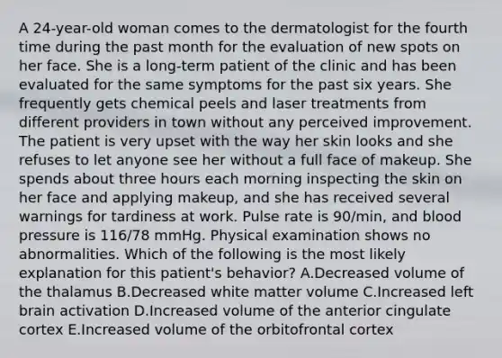 A 24-year-old woman comes to the dermatologist for the fourth time during the past month for the evaluation of new spots on her face. She is a long-term patient of the clinic and has been evaluated for the same symptoms for the past six years. She frequently gets chemical peels and laser treatments from different providers in town without any perceived improvement. The patient is very upset with the way her skin looks and she refuses to let anyone see her without a full face of makeup. She spends about three hours each morning inspecting the skin on her face and applying makeup, and she has received several warnings for tardiness at work. Pulse rate is 90/min, and blood pressure is 116/78 mmHg. Physical examination shows no abnormalities. Which of the following is the most likely explanation for this patient's behavior? A.Decreased volume of the thalamus B.Decreased white matter volume C.Increased left brain activation D.Increased volume of the anterior cingulate cortex E.Increased volume of the orbitofrontal cortex