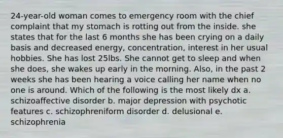 24-year-old woman comes to emergency room with the chief complaint that my stomach is rotting out from the inside. she states that for the last 6 months she has been crying on a daily basis and decreased energy, concentration, interest in her usual hobbies. She has lost 25lbs. She cannot get to sleep and when she does, she wakes up early in the morning. Also, in the past 2 weeks she has been hearing a voice calling her name when no one is around. Which of the following is the most likely dx a. schizoaffective disorder b. major depression with psychotic features c. schizophreniform disorder d. delusional e. schizophrenia