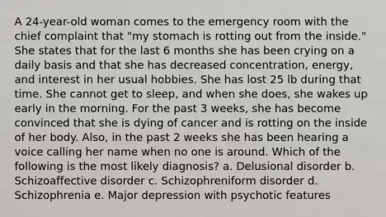 A 24-year-old woman comes to the emergency room with the chief complaint that "my stomach is rotting out from the inside." She states that for the last 6 months she has been crying on a daily basis and that she has decreased concentration, energy, and interest in her usual hobbies. She has lost 25 lb during that time. She cannot get to sleep, and when she does, she wakes up early in the morning. For the past 3 weeks, she has become convinced that she is dying of cancer and is rotting on the inside of her body. Also, in the past 2 weeks she has been hearing a voice calling her name when no one is around. Which of the following is the most likely diagnosis? a. Delusional disorder b. Schizoaffective disorder c. Schizophreniform disorder d. Schizophrenia e. Major depression with psychotic features