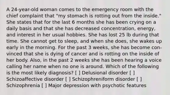 A 24-year-old woman comes to the emergency room with the chief complaint that "my stomach is rotting out from the inside." She states that for the last 6 months she has been crying on a daily basis and that she has decreased concentration, energy, and interest in her usual hobbies. She has lost 25 lb during that time. She cannot get to sleep, and when she does, she wakes up early in the morning. For the past 3 weeks, she has become con- vinced that she is dying of cancer and is rotting on the inside of her body. Also, in the past 2 weeks she has been hearing a voice calling her name when no one is around. Which of the following is the most likely diagnosis? [ ] Delusional disorder [ ] Schizoaffective disorder [ ] Schizophreniform disorder [ ] Schizophrenia [ ] Major depression with psychotic features