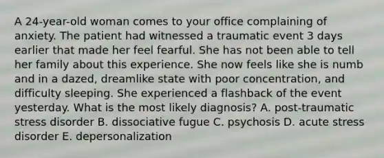 A 24-year-old woman comes to your office complaining of anxiety. The patient had witnessed a traumatic event 3 days earlier that made her feel fearful. She has not been able to tell her family about this experience. She now feels like she is numb and in a dazed, dreamlike state with poor concentration, and difficulty sleeping. She experienced a flashback of the event yesterday. What is the most likely diagnosis? A. post-traumatic stress disorder B. dissociative fugue C. psychosis D. acute stress disorder E. depersonalization