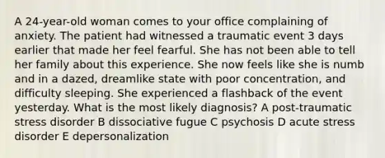 A 24-year-old woman comes to your office complaining of anxiety. The patient had witnessed a traumatic event 3 days earlier that made her feel fearful. She has not been able to tell her family about this experience. She now feels like she is numb and in a dazed, dreamlike state with poor concentration, and difficulty sleeping. She experienced a flashback of the event yesterday. What is the most likely diagnosis? A post-traumatic stress disorder B dissociative fugue C psychosis D acute stress disorder E depersonalization