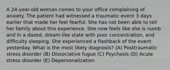 A 24-year-old woman comes to your office complaining of anxiety. The patient had witnessed a traumatic event 3 days earlier that made her feel fearful. She has not been able to tell her family about this experience. She now feels like she is numb and in a dazed, dream-like state with poor concentration, and difficulty sleeping. She experienced a flashback of the event yesterday. What is the most likely diagnosis? (A) Posttraumatic stress disorder (B) Dissociative fugue (C) Psychosis (D) Acute stress disorder (E) Depersonalization