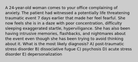 A 24-year-old woman comes to your office complaining of anxiety. The patient had witnessed a potentially life threatening traumatic event 7 days earlier that made her feel fearful. She now feels she is in a daze with poor concentration, difficulty sleeping exaggerated startle, hyperviligance. She has also been having intrusive memories, flashbacks, and nightmares about the event even though she has been trying to avoid thinking about it. What is the most likely diagnosis? A) post-traumatic stress disorder B) dissociative fugue C) psychosis D) acute stress disorder E) depersonalization