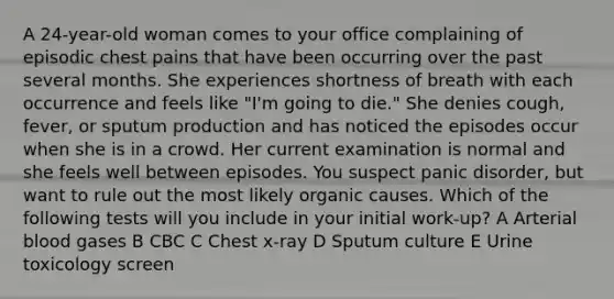 A 24-year-old woman comes to your office complaining of episodic chest pains that have been occurring over the past several months. She experiences shortness of breath with each occurrence and feels like "I'm going to die." She denies cough, fever, or sputum production and has noticed the episodes occur when she is in a crowd. Her current examination is normal and she feels well between episodes. You suspect panic disorder, but want to rule out the most likely organic causes. Which of the following tests will you include in your initial work-up? A Arterial blood gases B CBC C Chest x-ray D Sputum culture E Urine toxicology screen