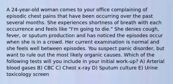 A 24-year-old woman comes to your office complaining of episodic chest pains that have been occurring over the past several months. She experiences shortness of breath with each occurrence and feels like "I'm going to die." She denies cough, fever, or sputum production and has noticed the episodes occur when she is in a crowd. Her current examination is normal and she feels well between episodes. You suspect panic disorder, but want to rule out the most likely organic causes. Which of the following tests will you include in your initial work-up? A) Arterial blood gases B) CBC C) Chest x-ray D) Sputum culture E) Urine toxicology screen