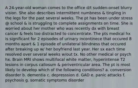 A 24-year-old woman comes to the office d/t sudden-onset blurry vision. She also describes intermittent numbness & tingling in the legs for the past several weeks. The pt has been under stress @ school & is struggling to complete assignments on time. She is worried about her mother who was recently dx with breast cancer & feels too distracted to concentrate. The pts medical hx is significant for 2 episodes of urinary incontinece that occured 8 months apart & 1 episode of unilateral blindness that occured after breaking up w/ her boyfriend last year. Her sx each time resolved over several weeks w/out tx. No other medical or psych hx. Brain MRI shows multifocal white matter, hyperintense T2 lesions in corpus callosum & periventricular area. The pt is most likely to develop which of the following conditions? a. conversion disorder b. dementia c. depresssion d. GAD e. panic attacks f. psychosis g. somatic symptoms disorder