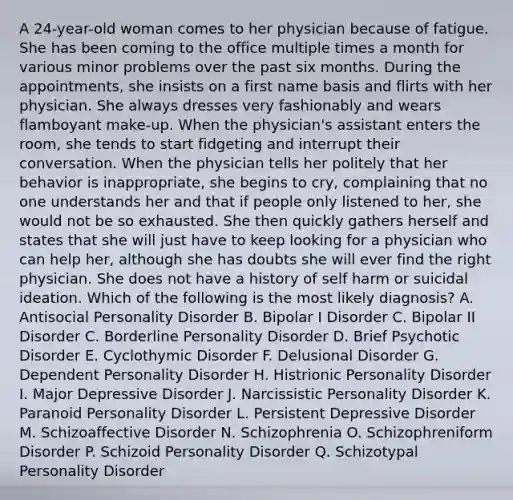 A 24-year-old woman comes to her physician because of fatigue. She has been coming to the office multiple times a month for various minor problems over the past six months. During the appointments, she insists on a first name basis and flirts with her physician. She always dresses very fashionably and wears flamboyant make-up. When the physician's assistant enters the room, she tends to start fidgeting and interrupt their conversation. When the physician tells her politely that her behavior is inappropriate, she begins to cry, complaining that no one understands her and that if people only listened to her, she would not be so exhausted. She then quickly gathers herself and states that she will just have to keep looking for a physician who can help her, although she has doubts she will ever find the right physician. She does not have a history of self harm or suicidal ideation. Which of the following is the most likely diagnosis? A. Antisocial Personality Disorder B. Bipolar I Disorder C. Bipolar II Disorder C. Borderline Personality Disorder D. Brief Psychotic Disorder E. Cyclothymic Disorder F. Delusional Disorder G. Dependent Personality Disorder H. Histrionic Personality Disorder I. Major Depressive Disorder J. Narcissistic Personality Disorder K. Paranoid Personality Disorder L. Persistent Depressive Disorder M. Schizoaffective Disorder N. Schizophrenia O. Schizophreniform Disorder P. Schizoid Personality Disorder Q. Schizotypal Personality Disorder