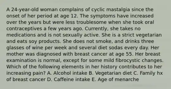 A 24-year-old woman complains of cyclic mastalgia since the onset of her period at age 12. The symptoms have increased over the years but were less troublesome when she took oral contraceptives a few years ago. Currently, she takes no medications and is not sexually active. She is a strict vegetarian and eats soy products. She does not smoke, and drinks three glasses of wine per week and several diet sodas every day. Her mother was diagnosed with breast cancer at age 55. Her breast examination is normal, except for some mild fibrocystic changes. Which of the following elements in her history contributes to her increasing pain? A. Alcohol intake B. Vegetarian diet C. Family hx of breast cancer D. Caffeine intake E. Age of menarche