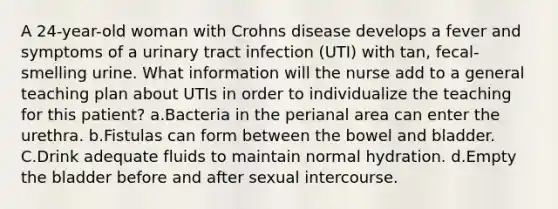 A 24-year-old woman with Crohns disease develops a fever and symptoms of a urinary tract infection (UTI) with tan, fecal-smelling urine. What information will the nurse add to a general teaching plan about UTIs in order to individualize the teaching for this patient? a.Bacteria in the perianal area can enter the urethra. b.Fistulas can form between the bowel and bladder. C.Drink adequate fluids to maintain normal hydration. d.Empty the bladder before and after sexual intercourse.