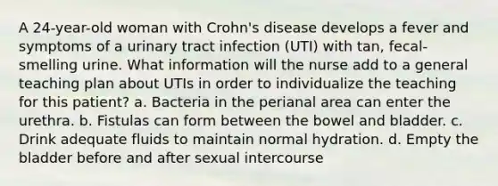 A 24-year-old woman with Crohn's disease develops a fever and symptoms of a urinary tract infection (UTI) with tan, fecal-smelling urine. What information will the nurse add to a general teaching plan about UTIs in order to individualize the teaching for this patient? a. Bacteria in the perianal area can enter the urethra. b. Fistulas can form between the bowel and bladder. c. Drink adequate fluids to maintain normal hydration. d. Empty the bladder before and after sexual intercourse