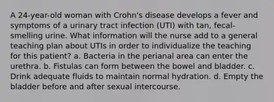 A 24-year-old woman with Crohn's disease develops a fever and symptoms of a urinary tract infection (UTI) with tan, fecal-smelling urine. What information will the nurse add to a general teaching plan about UTIs in order to individualize the teaching for this patient? a. Bacteria in the perianal area can enter the urethra. b. Fistulas can form between the bowel and bladder. c. Drink adequate fluids to maintain normal hydration. d. Empty the bladder before and after sexual intercourse.