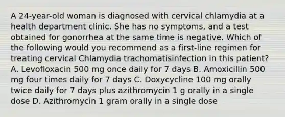 A 24-year-old woman is diagnosed with cervical chlamydia at a health department clinic. She has no symptoms, and a test obtained for gonorrhea at the same time is negative. Which of the following would you recommend as a first-line regimen for treating cervical Chlamydia trachomatisinfection in this patient? A. Levofloxacin 500 mg once daily for 7 days B. Amoxicillin 500 mg four times daily for 7 days C. Doxycycline 100 mg orally twice daily for 7 days plus azithromycin 1 g orally in a single dose D. Azithromycin 1 gram orally in a single dose