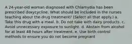 A 24-year-old woman diagnosed with Chlamydia has been prescribed doxycycline. What should be included in the nurses teaching about the drug treatment? (Select all that apply.) a. Take this drug with a meal. b. Do not take with dairy products. c. Avoid unnecessary exposure to sunlight. d. Abstain from alcohol for at least 48 hours after treatment. e. Use birth control methods to ensure you do not become pregnant