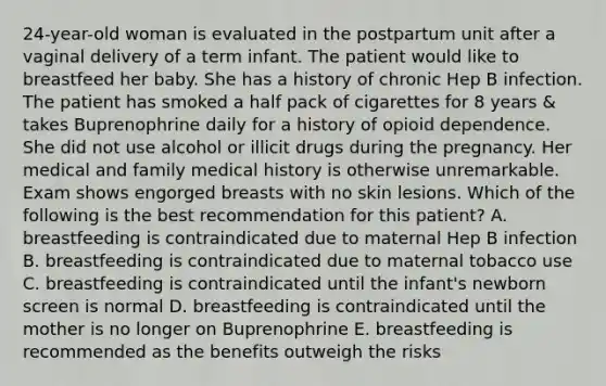 24-year-old woman is evaluated in the postpartum unit after a vaginal delivery of a term infant. The patient would like to breastfeed her baby. She has a history of chronic Hep B infection. The patient has smoked a half pack of cigarettes for 8 years & takes Buprenophrine daily for a history of opioid dependence. She did not use alcohol or illicit drugs during the pregnancy. Her medical and family medical history is otherwise unremarkable. Exam shows engorged breasts with no skin lesions. Which of the following is the best recommendation for this patient? A. breastfeeding is contraindicated due to maternal Hep B infection B. breastfeeding is contraindicated due to maternal tobacco use C. breastfeeding is contraindicated until the infant's newborn screen is normal D. breastfeeding is contraindicated until the mother is no longer on Buprenophrine E. breastfeeding is recommended as the benefits outweigh the risks