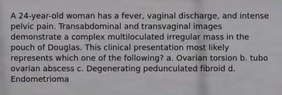 A 24-year-old woman has a fever, vaginal discharge, and intense pelvic pain. Transabdominal and transvaginal images demonstrate a complex multiloculated irregular mass in the pouch of Douglas. This clinical presentation most likely represents which one of the following? a. Ovarian torsion b. tubo ovarian abscess c. Degenerating pedunculated fibroid d. Endometrioma