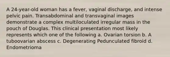 A 24-year-old woman has a fever, vaginal discharge, and intense pelvic pain. Transabdominal and transvaginal images demonstrate a complex multiloculated irregular mass in the pouch of Douglas. This clinical presentation most likely represents which one of the following a. Ovarian torsion b. A tuboovarian abscess c. Degenerating Pedunculated fibroid d. Endometrioma