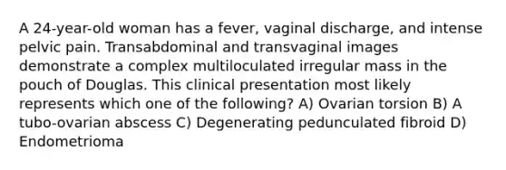 A 24-year-old woman has a fever, vaginal discharge, and intense pelvic pain. Transabdominal and transvaginal images demonstrate a complex multiloculated irregular mass in the pouch of Douglas. This clinical presentation most likely represents which one of the following? A) Ovarian torsion B) A tubo-ovarian abscess C) Degenerating pedunculated fibroid D) Endometrioma