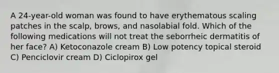 A 24-year-old woman was found to have erythematous scaling patches in the scalp, brows, and nasolabial fold. Which of the following medications will not treat the seborrheic dermatitis of her face? A) Ketoconazole cream B) Low potency topical steroid C) Penciclovir cream D) Ciclopirox gel