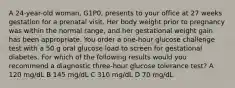 A 24-year-old woman, G1P0, presents to your office at 27 weeks gestation for a prenatal visit. Her body weight prior to pregnancy was within the normal range, and her gestational weight gain has been appropriate. You order a one-hour glucose challenge test with a 50 g oral glucose load to screen for gestational diabetes. For which of the following results would you recommend a diagnostic three-hour glucose tolerance test? A 120 mg/dL B 145 mg/dL C 310 mg/dL D 70 mg/dL