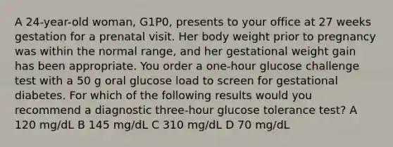 A 24-year-old woman, G1P0, presents to your office at 27 weeks gestation for a prenatal visit. Her body weight prior to pregnancy was within the normal range, and her gestational weight gain has been appropriate. You order a one-hour glucose challenge test with a 50 g oral glucose load to screen for gestational diabetes. For which of the following results would you recommend a diagnostic three-hour glucose tolerance test? A 120 mg/dL B 145 mg/dL C 310 mg/dL D 70 mg/dL