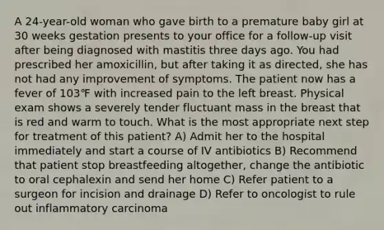 A 24-year-old woman who gave birth to a premature baby girl at 30 weeks gestation presents to your office for a follow-up visit after being diagnosed with mastitis three days ago. You had prescribed her amoxicillin, but after taking it as directed, she has not had any improvement of symptoms. The patient now has a fever of 103℉ with increased pain to the left breast. Physical exam shows a severely tender fluctuant mass in the breast that is red and warm to touch. What is the most appropriate next step for treatment of this patient? A) Admit her to the hospital immediately and start a course of IV antibiotics B) Recommend that patient stop breastfeeding altogether, change the antibiotic to oral cephalexin and send her home C) Refer patient to a surgeon for incision and drainage D) Refer to oncologist to rule out inflammatory carcinoma