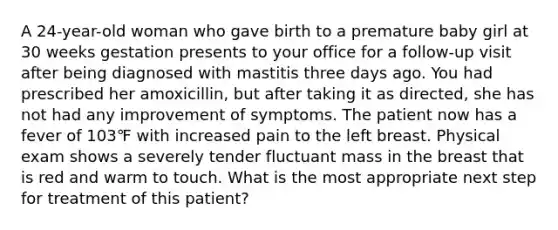 A 24-year-old woman who gave birth to a premature baby girl at 30 weeks gestation presents to your office for a follow-up visit after being diagnosed with mastitis three days ago. You had prescribed her amoxicillin, but after taking it as directed, she has not had any improvement of symptoms. The patient now has a fever of 103℉ with increased pain to the left breast. Physical exam shows a severely tender fluctuant mass in the breast that is red and warm to touch. What is the most appropriate next step for treatment of this patient?