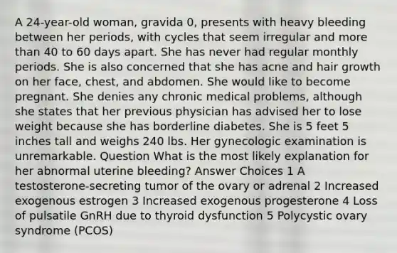 A 24-year-old woman, gravida 0, presents with heavy bleeding between her periods, with cycles that seem irregular and more than 40 to 60 days apart. She has never had regular monthly periods. She is also concerned that she has acne and hair growth on her face, chest, and abdomen. She would like to become pregnant. She denies any chronic medical problems, although she states that her previous physician has advised her to lose weight because she has borderline diabetes. She is 5 feet 5 inches tall and weighs 240 lbs. Her gynecologic examination is unremarkable. Question What is the most likely explanation for her abnormal uterine bleeding? Answer Choices 1 A testosterone-secreting tumor of the ovary or adrenal 2 Increased exogenous estrogen 3 Increased exogenous progesterone 4 Loss of pulsatile GnRH due to thyroid dysfunction 5 Polycystic ovary syndrome (PCOS)