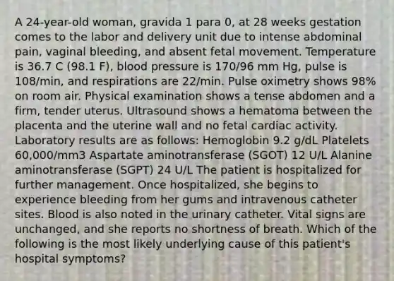 A 24-year-old woman, gravida 1 para 0, at 28 weeks gestation comes to the labor and delivery unit due to intense abdominal pain, vaginal bleeding, and absent fetal movement. Temperature is 36.7 C (98.1 F), blood pressure is 170/96 mm Hg, pulse is 108/min, and respirations are 22/min. Pulse oximetry shows 98% on room air. Physical examination shows a tense abdomen and a firm, tender uterus. Ultrasound shows a hematoma between the placenta and the uterine wall and no fetal cardiac activity. Laboratory results are as follows: Hemoglobin 9.2 g/dL Platelets 60,000/mm3 Aspartate aminotransferase (SGOT) 12 U/L Alanine aminotransferase (SGPT) 24 U/L The patient is hospitalized for further management. Once hospitalized, she begins to experience bleeding from her gums and intravenous catheter sites. Blood is also noted in the urinary catheter. Vital signs are unchanged, and she reports no shortness of breath. Which of the following is the most likely underlying cause of this patient's hospital symptoms?