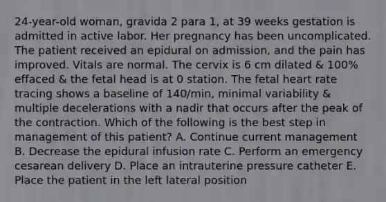 24-year-old woman, gravida 2 para 1, at 39 weeks gestation is admitted in active labor. Her pregnancy has been uncomplicated. The patient received an epidural on admission, and the pain has improved. Vitals are normal. The cervix is 6 cm dilated & 100% effaced & the fetal head is at 0 station. The fetal heart rate tracing shows a baseline of 140/min, minimal variability & multiple decelerations with a nadir that occurs after the peak of the contraction. Which of the following is the best step in management of this patient? A. Continue current management B. Decrease the epidural infusion rate C. Perform an emergency cesarean delivery D. Place an intrauterine pressure catheter E. Place the patient in the left lateral position