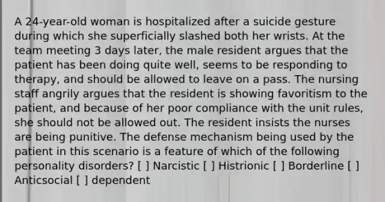 A 24-year-old woman is hospitalized after a suicide gesture during which she superficially slashed both her wrists. At the team meeting 3 days later, the male resident argues that the patient has been doing quite well, seems to be responding to therapy, and should be allowed to leave on a pass. The nursing staff angrily argues that the resident is showing favoritism to the patient, and because of her poor compliance with the unit rules, she should not be allowed out. The resident insists the nurses are being punitive. The defense mechanism being used by the patient in this scenario is a feature of which of the following personality disorders? [ ] Narcistic [ ] Histrionic [ ] Borderline [ ] Anticsocial [ ] dependent