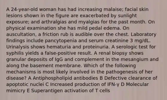 A 24-year-old woman has had increasing malaise; facial skin lesions shown in the figure are exacerbated by sunlight exposure; and arthralgias and myalgias for the past month. On physical examination she has mild pedal edema. On auscultation, a friction rub is audible over the chest. Laboratory findings include pancytopenia and serum creatinine 3 mg/dL. Urinalysis shows hematuria and proteinuria. A serologic test for syphilis yields a false-positive result. A renal biopsy shows granular deposits of IgG and complement in the mesangium and along the basement membrane. Which of the following mechanisms is most likely involved in the pathogenesis of her disease? A Antiphospholipid antibodies B Defective clearance of apoptotic nuclei C Increased production of IFN-γ D Molecular mimicry E Superantigen activation of T cells