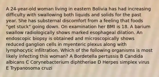 A 24-year-old woman living in eastern Bolivia has had increasing difficulty with swallowing both liquids and solids for the past year. She has substernal discomfort from a feeling that foods "get stuck" going down. On examination her BMI is 18. A barium swallow radiologically shows marked esophageal dilation. An endoscopic biopsy is obtained and microscopically shows reduced ganglion cells in myenteric plexus along with lymphocytic infiltration. Which of the following organisms is most likely infecting this woman? A Bordetella pertussis B Candida albicans C Corynebacterium diphtheriae D Herpes simplex virus E Trypanosoma cruzi