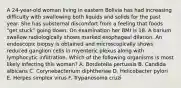 A 24-year-old woman living in eastern Bolivia has had increasing difficulty with swallowing both liquids and solids for the past year. She has substernal discomfort from a feeling that foods "get stuck" going down. On examination her BMI is 18. A barium swallow radiologically shows marked esophageal dilation. An endoscopic biopsy is obtained and microscopically shows reduced ganglion cells in myenteric plexus along with lymphocytic infiltration. Which of the following organisms is most likely infecting this woman? A. Bordetella pertussis B. Candida albicans C. Corynebacterium diphtheriae D. Helicobacter pylori E. Herpes simplex virus F. Trypanosoma cruzi