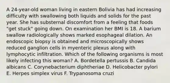 A 24-year-old woman living in eastern Bolivia has had increasing difficulty with swallowing both liquids and solids for the past year. She has substernal discomfort from a feeling that foods "get stuck" going down. On examination her BMI is 18. A barium swallow radiologically shows marked esophageal dilation. An endoscopic biopsy is obtained and microscopically shows reduced ganglion cells in myenteric plexus along with lymphocytic infiltration. Which of the following organisms is most likely infecting this woman? A. Bordetella pertussis B. Candida albicans C. Corynebacterium diphtheriae D. Helicobacter pylori E. Herpes simplex virus F. Trypanosoma cruzi